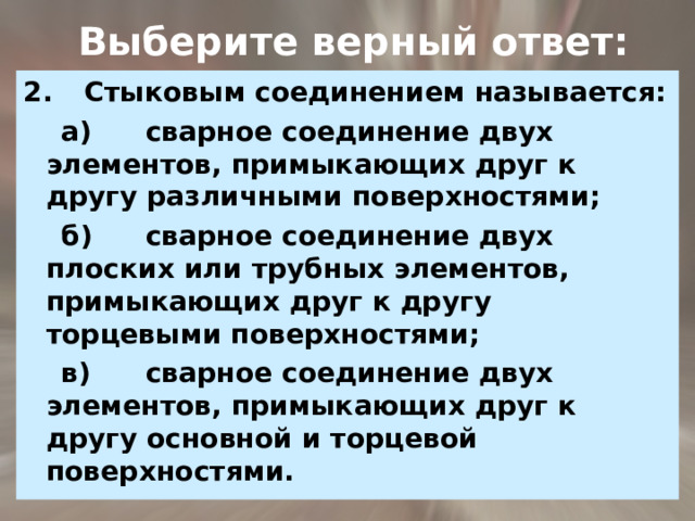  Выберите верный ответ: 2.  Стыковым соединением называется:  а)  сварное соединение двух элементов, примыкающих друг к другу различными поверхностями;  б)  сварное соединение двух плоских или трубных элементов, примыкающих друг к другу торцевыми поверхностями;  в)  сварное соединение двух элементов, примыкающих друг к другу основной и торцевой поверхностями. 