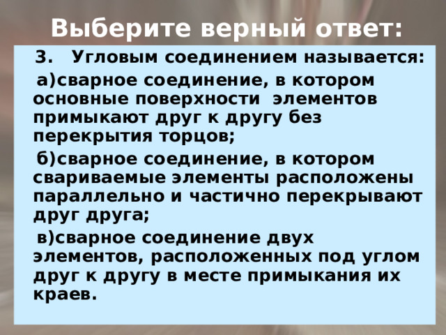  Выберите верный ответ: 3. Угловым соединением называется:  а)  сварное соединение, в котором основные поверхности элементов примыкают друг к другу без перекрытия торцов;  б)  сварное соединение, в котором свариваемые элементы расположены параллельно и частично перекрывают  друг друга;  в)сварное соединение двух элементов, расположенных под углом друг к другу в месте примыкания их краев. 