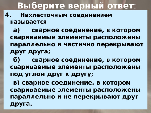  Выберите верный ответ : 4.   Нахлесточным соединением называется  а)  сварное соединение, в котором свариваемые элементы расположены параллельно и частично перекрывают  друг друга;  б)  сварное соединение, в котором свариваемые элементы расположены под углом друг к другу;  в) сварное соединение, в котором свариваемые элементы расположены параллельно и не перекрывают друг друга. 