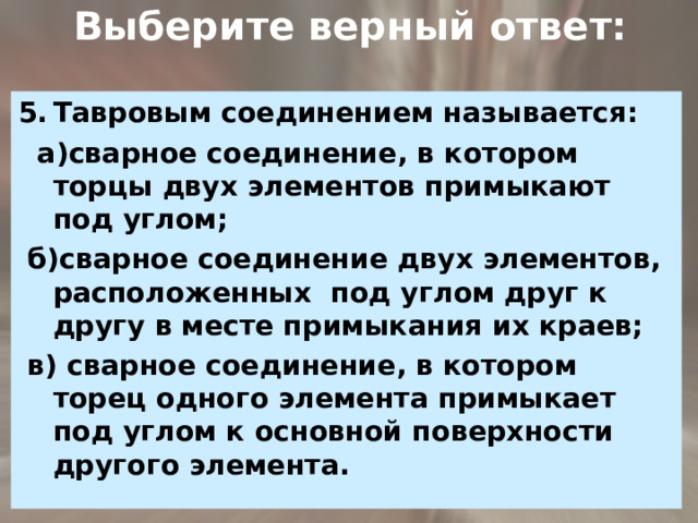  Выберите верный ответ: Тавровым соединением называется:  а)сварное соединение, в котором торцы двух элементов примыкают под углом;  б)сварное соединение двух элементов, расположенных под углом друг к другу в месте примыкания их краев;  в) сварное соединение, в котором торец одного элемента примыкает под углом к основной поверхности другого элемента. 