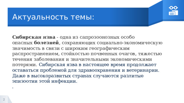 Актуальность темы: Сибирская   язва  - одна из сапрозоонозных особо опасных  болезней , сохраняющих социально-экономическую значимость в связи с широким географическим распространением, стойкостью почвенных очагов, тяжестью течения заболевания и значительными экономическими потерями. Сибирская язва в настоящее время продолжает оставаться проблемой для здравоохранения и ветеринарии. Даже в высокоразвитых странах случаются разлитые эпизоотии этой инфекции. . 1 