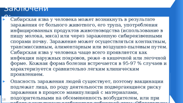 Заключение: Сибирская язва у человека может возникнуть в результате заражения от больного животного, его трупа, употребления инфицированных продуктов животноводства (использование в пищу молока, мяса) или через зараженную сибиреязвенными спорами почву. Заражение может осуществляться контактным, трансмиссивным, алиментарным или воздушно-пылевым путем. Сибирская язва у человека чаще всего проявляется как инфекция наружных покровов, реже -в кишечной или легочной форме. Кожная форма болезни встречается в 95-97 % случаев и характеризуется сравнительно легким клиническим проявлением. Опасность заражения людей существует, поэтому вакцинации подлежат лица, по роду деятельности подвергающиеся риску заражения в процессе манипуляций с материалами, подозрительными на обсемененность возбудителем, или при работе с культурами возбудителя сибирской язвы. Обязательны госпитализация и лечение больных, а также санитарно-просветительская работа среди населения. 1 