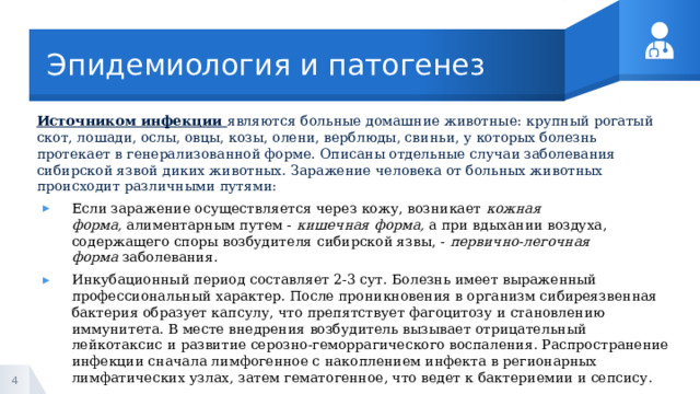 Эпидемиология и патогенез Источником инфекции  являются больные домашние животные: крупный рогатый скот, лошади, ослы, овцы, козы, олени, верблюды, свиньи, у которых болезнь протекает в генерализованной форме. Описаны отдельные случаи заболевания сибирской язвой диких животных. Заражение человека от больных животных происходит различными путями: Если заражение осуществляется через кожу, возникает  кожная форма,  алиментарным путем -  кишечная форма,  а при вдыхании воздуха, содержащего споры возбудителя сибирской язвы, -  первично-легочная форма  заболевания. Инкубационный период составляет 2-3 сут. Болезнь имеет выраженный профессиональный характер. После проникновения в организм сибиреязвенная бактерия образует капсулу, что препятствует фагоцитозу и становлению иммунитета. В месте внедрения возбудитель вызывает отрицательный лейкотаксис и развитие серозно-геморрагического воспаления. Распространение инфекции сначала лимфогенное с накоплением инфекта в регионарных лимфатических узлах, затем гематогенное, что ведет к бактериемии и сепсису. 1 