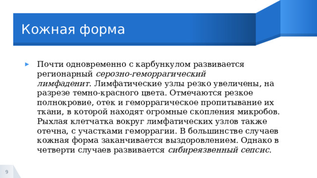 Кожная форма Почти одновременно с карбункулом развивается регионарный  серозно-геморрагический лимфаденит.  Лимфатические узлы резко увеличены, на разрезе темно-красного цвета. Отмечаются резкое полнокровие, отек и геморрагическое пропитывание их ткани, в которой находят огромные скопления микробов. Рыхлая клетчатка вокруг лимфатических узлов также отечна, с участками геморрагии. В большинстве случаев кожная форма заканчивается выздоровлением. Однако в четверти случаев развивается  сибиреязвенный сепсис. 1 