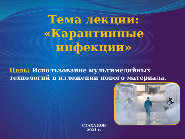 Тема лекции:  «Карантинные инфекции»    Цель: Использование мультимедийных технологий в изложении нового материала.  СТАХАНОВ 2024 г. 