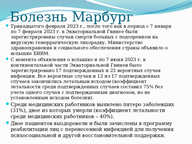 Болезнь Марбург Тринадцатого февраля 2023 г., после того как в период с 7 января по 7 февраля 2023 г. в Экваториальной Гвинее были зарегистрированы случаи смерти больных с подозрением на вирусную геморрагическую лихорадку. Министерство здравоохранения и социального обеспечения страны объявило о вспышке БВВМ. С момента объявления о вспышке и по 7 июня 2023 г. в континентальной части Экваториальной Гвинеи было зарегистрировано 17 подтвержденных и 23 вероятных случая инфекции. Все вероятные случаи и 12 из 17 подтвержденных случаев закончились летальным исходом (коэффициент летальности среди подтвержденных случаев составил 75% без учета одного случая с подтвержденным диагнозом, но не установленным исходом болезни). Среди медицинских работников выявлено пятеро заболевших (31%), двое из которых умерли (коэффициент летальности среди медицинских работников – 40%). Двое пациентов выздоровели и были зачислены в программу реабилитации лиц с перенесенной инфекцией для получения психосоциальной и другой восстановительной поддержки. 