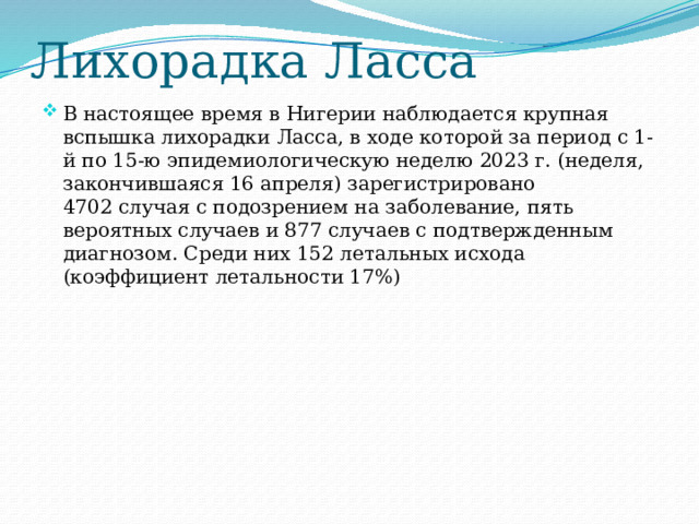 Лихорадка Ласса В настоящее время в Нигерии наблюдается крупная вспышка лихорадки Ласса, в ходе которой за период с 1-й по 15-ю эпидемиологическую неделю 2023 г. (неделя, закончившаяся 16 апреля) зарегистрировано 4702 случая с подозрением на заболевание, пять вероятных случаев и 877 случаев с подтвержденным диагнозом. Среди них 152 летальных исхода (коэффициент летальности 17%) 