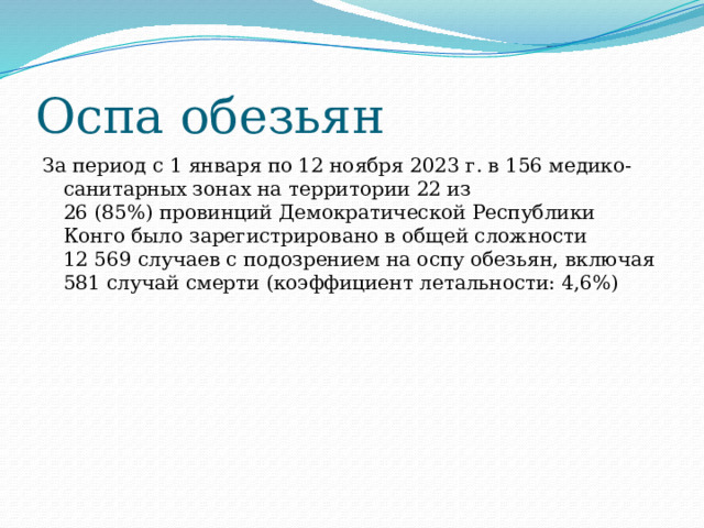 Оспа обезьян За период с 1 января по 12 ноября 2023 г. в 156 медико-санитарных зонах на территории 22 из 26 (85%) провинций Демократической Республики Конго было зарегистрировано в общей сложности 12 569 случаев с подозрением на оспу обезьян, включая 581 случай cмерти (коэффициент летальности: 4,6%) 