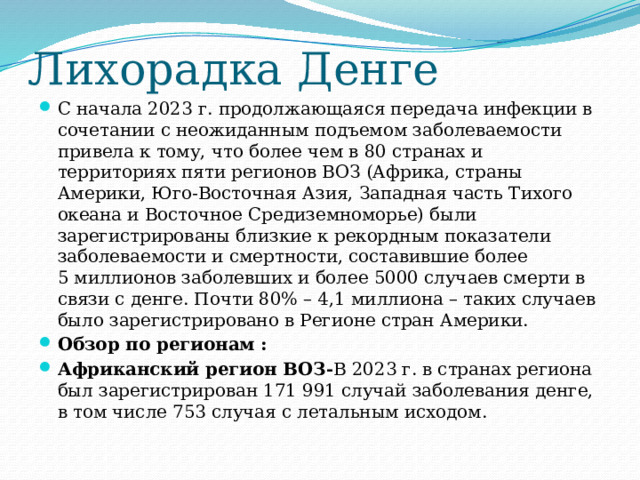 Лихорадка Денге С начала 2023 г. продолжающаяся передача инфекции в сочетании с неожиданным подъемом заболеваемости привела к тому, что более чем в 80 странах и территориях пяти регионов ВОЗ (Африка, страны Америки, Юго-Восточная Азия, Западная часть Тихого океана и Восточное Средиземноморье) были зарегистрированы близкие к рекордным показатели заболеваемости и смертности, составившие более 5 миллионов заболевших и более 5000 случаев смерти в связи с денге. Почти 80% – 4,1 миллиона – таких случаев было зарегистрировано в Регионе стран Америки. Обзор по регионам : Африканский регион ВОЗ- В 2023 г. в странах региона был зарегистрирован 171 991 случай заболевания денге, в том числе 753 случая с летальным исходом. 