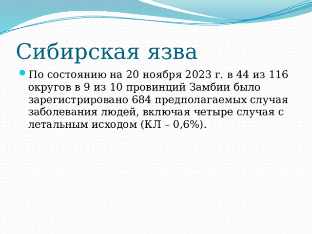 Сибирская язва По состоянию на 20 ноября 2023 г. в 44 из 116 округов в 9 из 10 провинций Замбии было зарегистрировано 684 предполагаемых случая заболевания людей, включая четыре случая с летальным исходом (КЛ – 0,6%). 