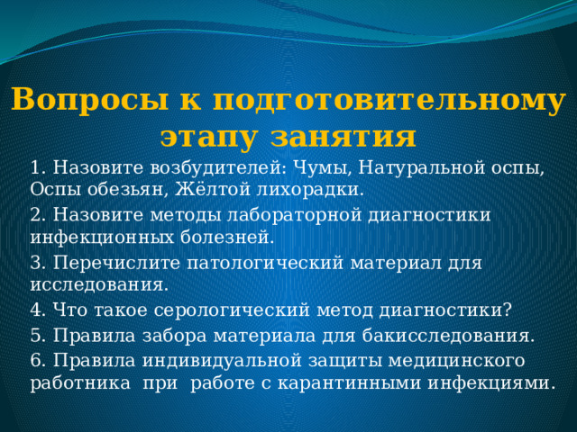 Вопросы к подготовительному этапу занятия   1. Назовите возбудителей: Чумы, Натуральной оспы, Оспы обезьян, Жёлтой лихорадки. 2. Назовите методы лабораторной диагностики инфекционных болезней. 3. Перечислите патологический материал для исследования. 4. Что такое серологический метод диагностики? 5. Правила забора материала для бакисследования. 6. Правила индивидуальной защиты медицинского работника при работе с карантинными инфекциями. 