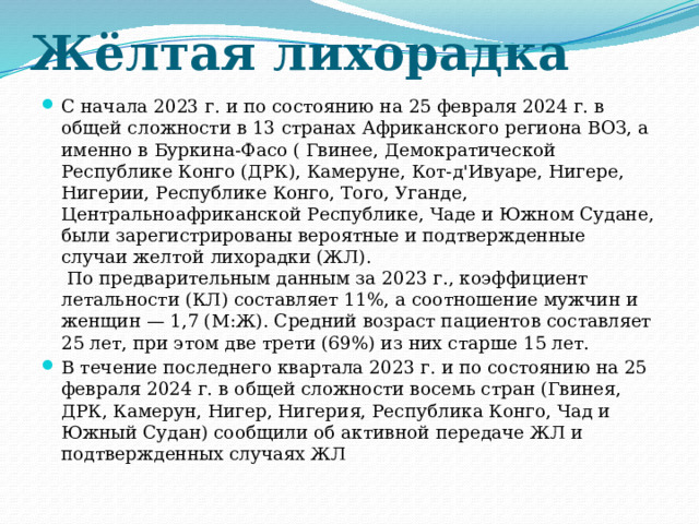 Жёлтая лихорадка С начала 2023 г. и по состоянию на 25 февраля 2024 г. в общей сложности в 13 странах Африканского региона ВОЗ, а именно в Буркина-Фасо ( Гвинее, Демократической Республике Конго (ДРК), Камеруне, Кот-д'Ивуаре, Нигере, Нигерии, Республике Конго, Того, Уганде, Центральноафриканской Республике, Чаде и Южном Судане, были зарегистрированы вероятные и подтвержденные случаи желтой лихорадки (ЖЛ).  По предварительным данным за 2023 г., коэффициент летальности (КЛ) составляет 11%, а соотношение мужчин и женщин — 1,7 (М:Ж). Средний возраст пациентов составляет 25 лет, при этом две трети (69%) из них старше 15 лет. В течение последнего квартала 2023 г. и по состоянию на 25 февраля 2024 г. в общей сложности восемь стран (Гвинея, ДРК, Камерун, Нигер, Нигерия, Республика Конго, Чад и Южный Судан) сообщили об активной передаче ЖЛ и подтвержденных случаях ЖЛ 