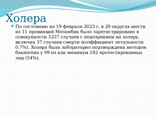 Холера По состоянию на 19 февраля 2023 г. в 29 округах шести из 11 провинций Мозамбик было зарегистрировано в совокупности 5237 случаев с подозрением на холеру, включая 37 случаев смерти (коэффициент летальности 0,7%). Холера была лабораторно подтверждена методом бакпосева у 99 из как минимум 182 протестированных лиц (54%). 