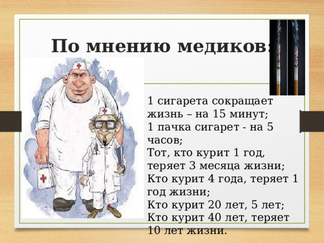 По мнению медиков: 1 сигарета сокращает жизнь – на 15 минут; 1 пачка сигарет - на 5 часов; Тот, кто курит 1 год, теряет 3 месяца жизни; Кто курит 4 года, теряет 1 год жизни; Кто курит 20 лет, 5 лет; Кто курит 40 лет, теряет 10 лет жизни. 