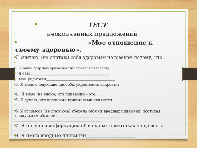 ТЕСТ  неоконченных предложений  «Мое отношение к своему здоровью». Я считаю (не считаю) себя здоровым человеком потому, что …   2. О моем здоровье проявляют (не проявляют) заботу:  я сам _________________________________________________________________  мои родители _________________________________________________________ 3. Я знаю следующие способы укрепления здоровья:   4. Я знаю (не знаю), что привычки – это… 5. Я думаю, что вредными привычками являются…..   6. Я стараюсь (не стараюсь) уберечь себя от вредных привычек, поступая следующим образом : ____________________________________________________ _______________________________________________________________________ 7. Я получаю информацию об вредных привычках чаще всего __________________________________________________________________ 8. Я имею вредные привычки _______________________________ ____________ 