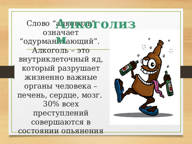 Алкоголизм Слово “алкоголь” означает “одурманивающий”.  Алкоголь – это внутриклеточный яд, который разрушает жизненно важные органы человека – печень, сердце, мозг.  30% всех преступлений совершаются в состоянии опьянения   