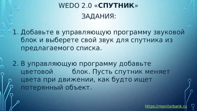 Wedo 2.0 « спутник » ЗАДАНИЯ: Добавьте в управляющую программу звуковой блок и выберете свой звук для спутника из предлагаемого списка. В управляющую программу добавьте цветовой блок. Пусть спутник меняет цвета при движении, как будто ищет потерянный объект. https://monitorbank.ru 