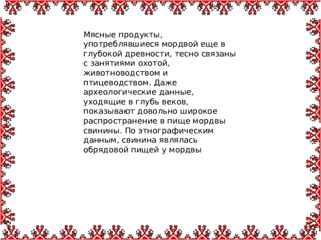 Мясные продукты, употреблявшиеся мордвой еще в глубокой древности, тесно связаны с занятиями охотой, животноводством и птицеводством. Даже археологические данные, уходящие в глубь веков, показывают довольно широкое распространение в пище мордвы свинины. По этнографическим данным, свинина являлась обрядовой пищей у мордвы 