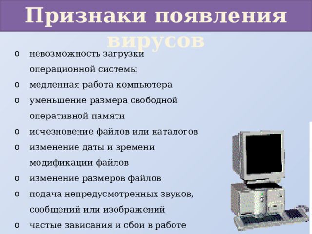 Признаки появления вирусов невозможность загрузки операционной системы медленная работа компьютера уменьшение размера свободной оперативной памяти исчезновение файлов или каталогов изменение даты и времени модификации файлов изменение размеров файлов подача непредусмотренных звуков, сообщений или изображений частые зависания и сбои в работе компьютера прекращение работы 