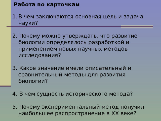 Работа по карточкам В чем заключаются основная цель и задача науки? 2. Почему можно утверждать, что развитие биологии определялось разработкой и применением новых научных методов исследования? 3. Какое значение имели описательный и сравнительный методы для развития биологии? 4. В чем сущность исторического метода? 5. Почему экспериментальный метод получил наибольшее распространение в XX веке? 6.Какие направления в развитии биологии вы можете выделить, кратко охарактеризуйте их? 