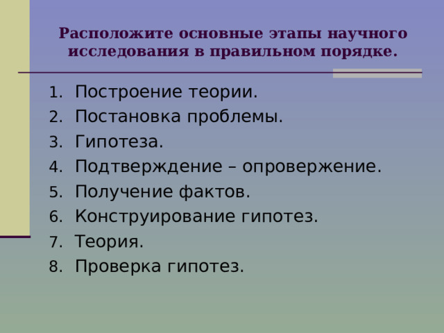 Расположите основные этапы научного исследования в правильном порядке. Построение теории. Постановка проблемы. Гипотеза. Подтверждение – опровержение. Получение фактов. Конструирование гипотез. Теория. Проверка гипотез.  