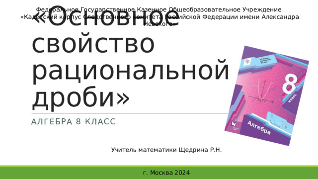 Федеральное Государственное Казенное Общеобразовательное Учреждение «Кадетский корпус Следственного комитета Российской Федерации имени Александра Невского» «Основное свойство рациональной дроби» Алгебра 8 класс Учитель математики Щедрина Р.Н. г. Москва 2024 