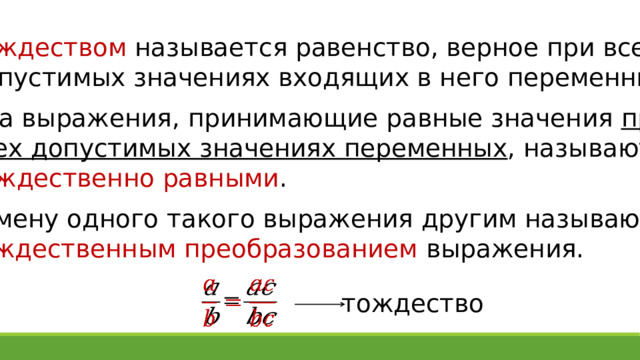 Тождеством называется равенство, верное при всех допустимых значениях входящих в него переменных. Два выражения, принимающие равные значения при всех допустимых значениях переменных , называются тождественно равными . Замену одного такого выражения другим называют тождественным преобразованием выражения.   тождество 