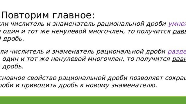 Повторим главное: Если числитель и знаменатель рациональной дроби умножить  на один и тот же ненулевой многочлен, то получится равная  ей дробь. Если числитель и знаменатель рациональной дроби разделить  на один и тот же ненулевой многочлен, то получится равная  ей дробь. Основное свойство рациональной дроби позволяет сокращать дроби и приводить дробь к новому знаменателю. 