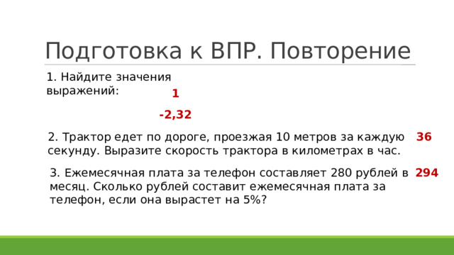 Подготовка к ВПР. Повторение 1. Найдите значения выражений: 1 -2,32 2. Трактор едет по дороге, проезжая 10 метров за каждую секунду. Выразите скорость трактора в километрах в час. 36 3. Ежемесячная плата за телефон составляет 280 рублей в месяц. Сколько рублей составит ежемесячная плата за телефон, если она вырастет на 5%? 294 