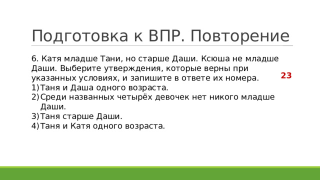 Подготовка к ВПР. Повторение 6. Катя младше Тани, но старше Даши. Ксюша не младше Даши. Выберите утверждения, которые верны при указанных условиях, и запишите в ответе их номера. Таня и Даша одного возраста. Среди названных четырёх девочек нет никого младше Даши. Таня старше Даши. Таня и Катя одного возраста. 23 