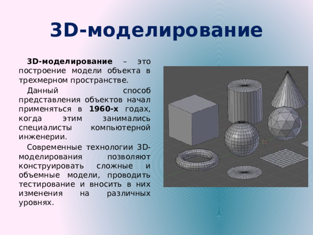 3D-моделирование 3D-моделирование – это построение модели объекта в трехмерном пространстве. Данный способ представления объектов начал применяться в 1960-х годах, когда этим занимались специалисты компьютерной инженерии. Современные технологии 3D-моделирования позволяют конструировать сложные и объемные модели, проводить тестирование и вносить в них изменения на различных уровнях. 