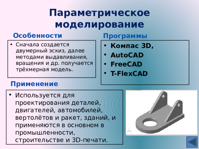 Параметрическое моделирование Особенности Программы Сначала создается двумерный эскиз, далее методами выдавливания, вращения и др. получается трёхмерная модель. Компас 3D, AutoCAD FreeCAD T-FlexCAD Применение Используется для проектирования деталей, двигателей, автомобилей, вертолётов и ракет, зданий, и применяются в основном в промышленности, строительстве и 3D-печати. 