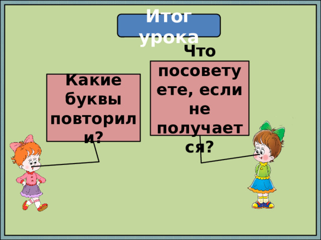 Итог урока Что посоветуете, если не получается? Какие буквы повторили? 