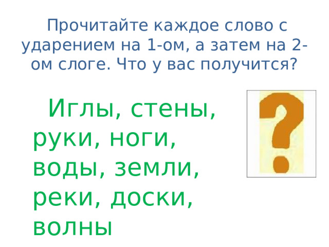  Прочитайте каждое слово с ударением на 1-ом, а затем на 2-ом слоге. Что у вас получится?  Иглы, стены, руки, ноги, воды, земли, реки, доски, волны 