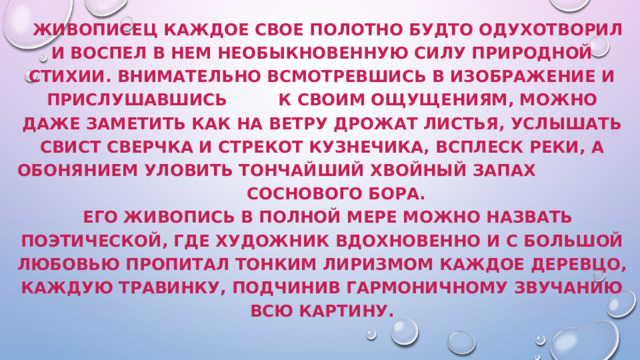  Живописец каждое свое полотно будто одухотворил и воспел в нем необыкновенную силу природной стихии. Внимательно всмотревшись в изображение и прислушавшись к своим ощущениям, можно даже заметить как на ветру дрожат листья, услышать свист сверчка и стрекот кузнечика, всплеск реки, а обонянием уловить тончайший хвойный запах соснового бора.   Его живопись в полной мере можно назвать поэтической, где художник вдохновенно и с большой любовью пропитал тонким лиризмом каждое деревцо, каждую травинку, подчинив гармоничному звучанию всю картину.   