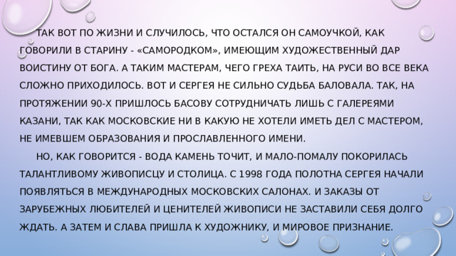  Так вот по жизни и случилось, что остался он самоучкой, как говорили в старину - «самородком», имеющим художественный дар воистину от Бога. А таким мастерам, чего греха таить, на Руси во все века сложно приходилось. Вот и Сергея не сильно судьба баловала. Так, на протяжении 90-х пришлось Басову сотрудничать лишь с галереями Казани, так как московские ни в какую не хотели иметь дел с мастером, не имевшем образования и прославленного имени.   Но, как говорится - вода камень точит, и мало-помалу покорилась талантливому живописцу и столица. С 1998 года полотна Сергея начали появляться в международных московских салонах. И заказы от зарубежных любителей и ценителей живописи не заставили себя долго ждать. А затем и слава пришла к художнику, и мировое признание.   