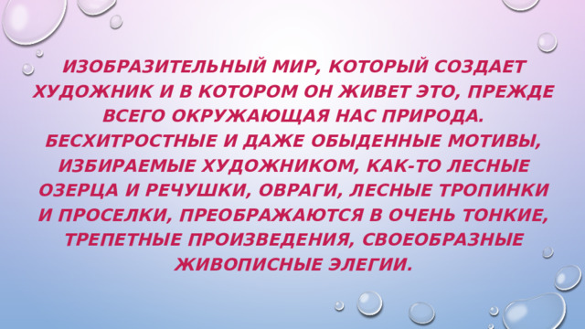 Изобразительный мир, который создает художник и в котором он живет это, прежде всего окружающая нас природа. Бесхитростные и даже обыденные мотивы, избираемые художником, как-то лесные озерца и речушки, овраги, лесные тропинки и проселки, преображаются в очень тонкие, трепетные произведения, своеобразные живописные элегии. 