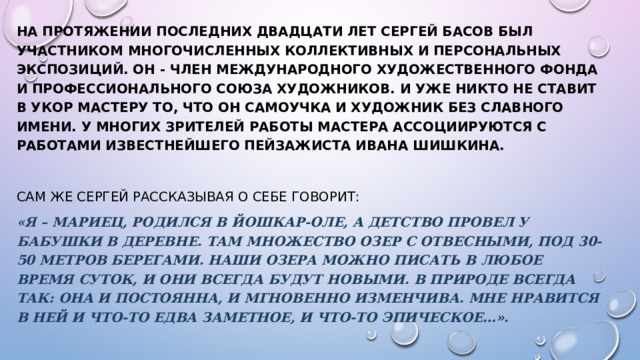 На протяжении последних двадцати лет Сергей Басов был участником многочисленных коллективных и персональных экспозиций. Он - член Международного Художественного Фонда и Профессионального Союза Художников. И уже никто не ставит в укор мастеру то, что он самоучка и художник без славного имени. У многих зрителей работы мастера ассоциируются с работами известнейшего пейзажиста Ивана Шишкина.  Сам же Сергей рассказывая о себе говорит:   «Я – мариец, родился в Йошкар-Оле, а детство провел у бабушки в деревне. Там множество озер с отвесными, под 30-50 метров берегами. Наши озера можно писать в любое время суток, и они всегда будут новыми. В природе всегда так: она и постоянна, и мгновенно изменчива. Мне нравится в ней и что-то едва заметное, и что-то эпическое…».   