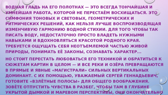 Водная гладь на его полотнах — это всегда тончайшая и умнейшая работа, которой не перестаём восхищаться. Это симфония тоновых и световых, геометрических и ритмических решений, как нельзя лучше воспроизводящая изменчивую гармонию водной стихии. Для того чтобы так писать воду, недостаточно просто владеть нужными навыками и вдохновляться красотой родного края. Требуется ощущать себя неотъемлемой частью живой природы, понимать её законы, сознавать характер... Но стоит перестать любоваться его техникой и обратиться к сюжетам картин в целом — и все реки и озёра превращаются в прямые и явные «магистрали» сильных вертикальных доминант. С их помощью, уважаемый Сергей Геннадьевич, готовите «взлётные полосы» для общего воображения. Зовёте отпустить чувства в разбег, чтобы там в глубине укрытой дымкой и маревом перспективы, они окончательно оторвались от всего бренного и растворились в трансцендентности сюжетных посланий художественных полотен... 