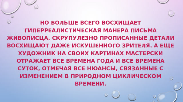 Но больше всего восхищает гиперреалистическая манера письма живописца. Скрупулезно прописанные детали восхищают даже искушенного зрителя. А еще художник на своих картинах мастерски отражает все времена года и все времена суток, отмечая все нюансы, связанные с изменением в природном циклическом времени.   