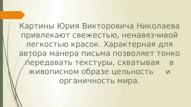 Картины Юрия Викторовича Николаева привлекают свежестью, ненавязчивой легкостью красок. Характерная для автора манера письма позволяет тонко передавать текстуры, схватывая в живописном образе цельность и органичность мира. 