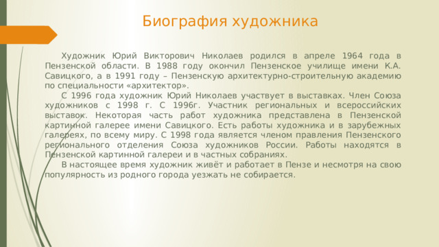 Биография художника  Художник Юрий Викторович Николаев родился в апреле 1964 года в Пензенской области. В 1988 году окончил Пензенское училище имени К.А. Савицкого, а в 1991 году – Пензенскую архитектурно-строительную академию по специальности «архитектор».  С 1996 года художник Юрий Николаев участвует в выставках. Член Союза художников с 1998 г. C 1996г. Участник региональных и всероссийских выставок. Некоторая часть работ художника представлена в Пензенской картинной галерее имени Савицкого. Есть работы художника и в зарубежных галереях, по всему миру. С 1998 года является членом правления Пензенского регионального отделения Союза художников России. Работы находятся в Пензенской картинной галереи и в частных собраниях.   В настоящее время художник живёт и работает в Пензе и несмотря на свою популярность из родного города уезжать не собирается.            