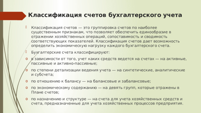 Классификация счетов бухгалтерского учета Классификация счетов — это группировка счетов по наиболее существенным признакам, что позволяет обеспечить единообразие в отражении хозяйственных операций, сопоставимость и сводимость соответствующих показателей. Классификация счетов дает возможность определить экономическую нагрузку каждого бухгалтерского счета. Бухгалтерские счета классифицируют: в зависимости от того, учет каких средств ведется на счетах — на активные, пассивные и активно-пассивные; по степени детализации ведения учета — на синтетические, аналитические и субсчета; по отношению к балансу — на балансовые и забалансовые; по экономическому содержанию — на девять групп, которые отражены в Плане счетов; по назначению и структуре — на счета для учета хозяйственных средств и счета, предназначенные для учета хозяйственных процессов предприятия. 