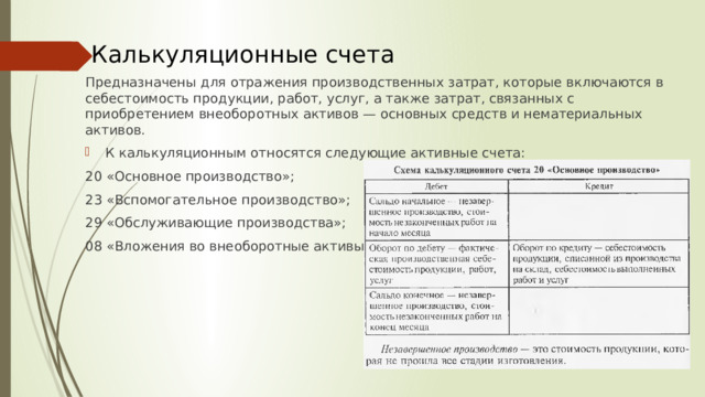 Калькуляционные счета Предназначены для отражения производственных затрат, которые включаются в себестоимость продукции, работ, услуг, а также затрат, связанных с приобретением внеоборотных активов — основных средств и нематериальных активов. К калькуляционным относятся следующие активные счета: 20 «Основное производство»; 23 «Вспомогательное производство»; 29 «Обслуживающие производства»; 08 «Вложения во внеоборотные активы»  