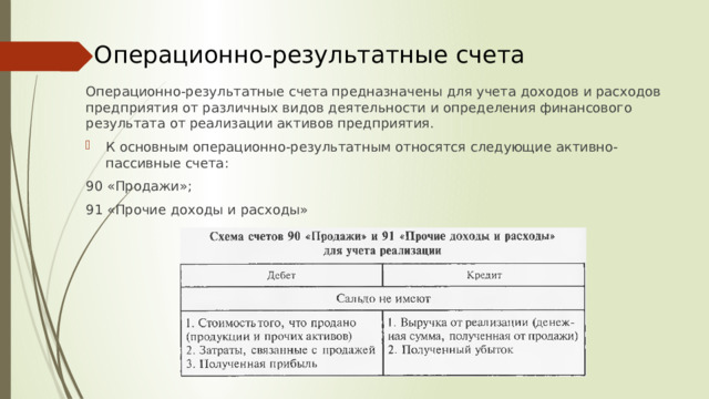 Операционно-результатные счета Операционно-результатные счета предназначены для учета доходов и расходов предприятия от различных видов деятельности и определения финансового результата от реализации активов предприятия. К основным операционно-результатным относятся следующие активно-пассивные счета: 90 «Продажи»; 91 «Прочие доходы и расходы»  