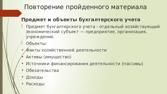 Повторение пройденного материала Предмет и объекты бухгалтерского учета Предмет бухгалтерского учета - отдельный хозяйствующий экономический субъект — предприятие, организация, учреждение. Объекты: Факты хозяйственной деятельности Активы (имущество) Источники финансирования деятельности (пассивы) Обязательства Доходы Расходы 