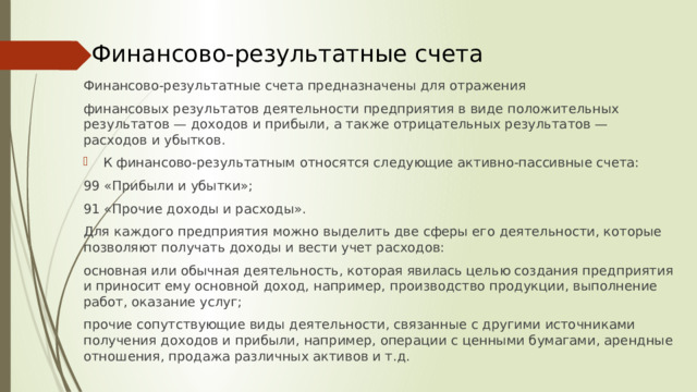 Финансово-результатные счета Финансово-результатные счета предназначены для отражения финансовых результатов деятельности предприятия в виде положительных результатов — доходов и прибыли, а также отрицательных результатов — расходов и убытков. К финансово-результатным относятся следующие активно-пассивные счета: 99 «Прибыли и убытки»; 91 «Прочие доходы и расходы». Для каждого предприятия можно выделить две сферы его деятельности, которые позволяют получать доходы и вести учет расходов: основная или обычная деятельность, которая явилась целью создания предприятия и приносит ему основной доход, например, производство продукции, выполнение работ, оказание услуг; прочие сопутствующие виды деятельности, связанные с другими источниками получения доходов и прибыли, например, операции с ценными бумагами, арендные отношения, продажа различных активов и т.д.  