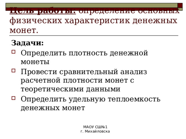 Цель работы: определение основных физических характеристик денежных монет. Задачи: Определить плотность денежной монеты Провести сравнительный анализ расчетной плотности монет с теоретическими данными Определить удельную теплоемкость денежных монет МАОУ СШ№1 г. Михайловска