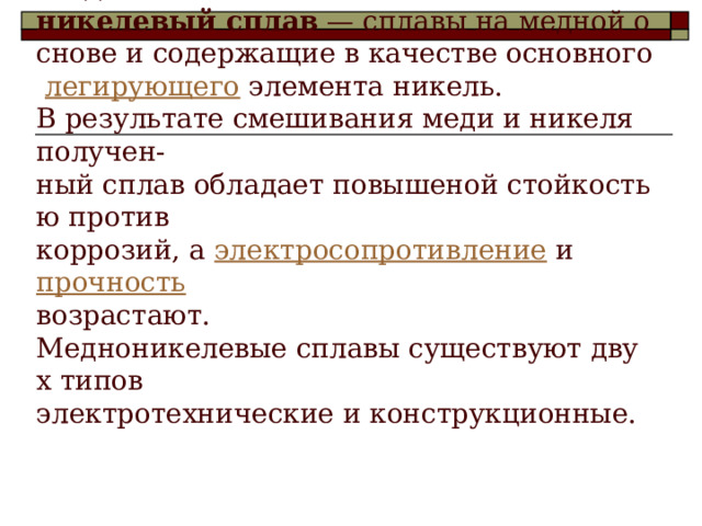 Википедия  Медно-никелевый сплав  — сплавы на медной основе и содержащие в качестве основного  легирующего  элемента никель.   В результате смешивания меди и никеля получен-ный сплав обладает повышеной стойкостью против   коррозий, а  электросопротивление  и  прочность    возрастают.   Медноникелевые сплавы существуют двух типов   электротехнические и конструкционные.