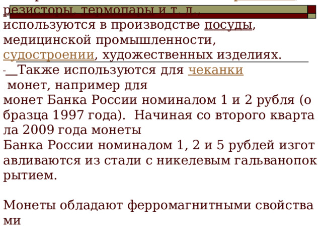 Википедия  Применение  Медно - никелевый сплавы применяется для электрических   аппаратов и элементов таких как:  реостаты ,   резисторы ,  термопары  и т. д.,   используются в производстве  посуды ,   медицинской промышленности,   судостроении , художественных изделиях.     Также используются для  чеканки  монет, например для   монет Банка России номиналом 1 и 2 рубля (образца 1997 года).  Начиная со второго квартала 2009 года монеты   Банка России номиналом 1, 2 и 5 рублей изготавливаются из стали с никелевым гальванопокрытием.   Монеты обладают ферромагнитными свойствами